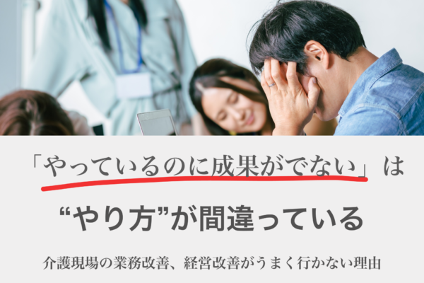 介護現場の業務改善、経営改善がうまくいかない理由　「やっているのに成果がでない」は”やり方”が間違っていませんか？