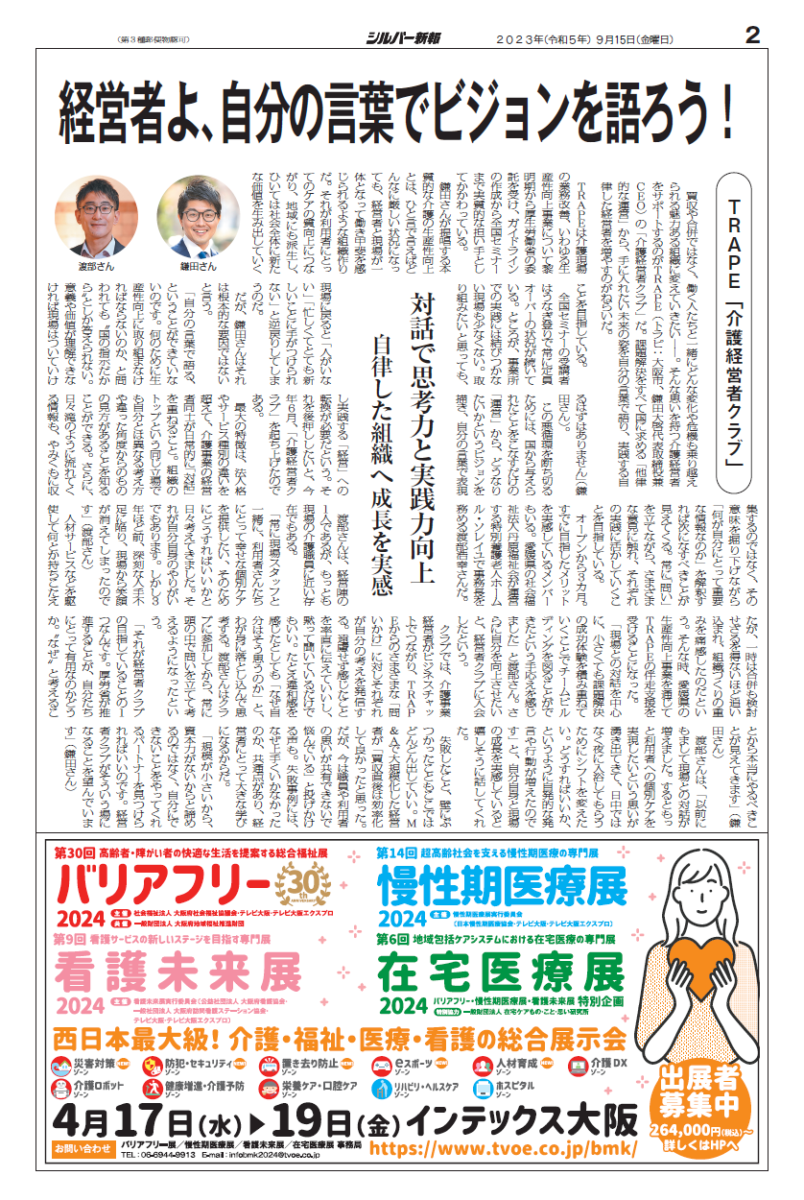 対話で思考力と実践力向上
自立した組織へ成長を実感
TRAPE 「介護経営者クラブ」
買収や合併ではなく、働く人たちと一緒にどんな変化や危機も乗り越えられる魅力ある組織に変えていきたい――。 そんな思いを持つ介護経営者をサポートするのがTRAPE (トラピ:大阪市、鎌田大代表取締役兼 CEO)の「介護経営者クラブ」だ。 課題解決をすべて国に求める「他律的な運営」から、手に入れたい未来の姿を自分の言葉で語り、実践する自律した経営者を増やすのがねらいだ。
TRAPEは介護現場の業務改善、いわゆる生産性向上事業について黎明期から厚生労働省の委託を受け、ガイドラインの作成から全国セミナーまで実質的な担い手としてかかわっている。
鎌田さんが提唱する本質的な介護の生産性向上とは、ひと言で言えばどんなに厳しい状況になっても、経営者と現場が一体となって働き甲斐を感じられるような組織作りだ。それが利用者にとってのケアの質向上につながり、地域にも派生し、ひいては社会全体に新た価値を生み出していくことを目指している。
全国セミナーの受講者はうなぎ登りで常に定員オーバーの状況が続いている。 ところが、事業所での実態は結びつかない現場も少なくない。取り組みたいと思っても、現場に戻ると「人がいない」「忙しくてとても新しいことに手がつけられない」と逆戻りしてしまうのだ。
だが、鎌田さんはそれは根本的な要因ではないと言う。
「自分の言葉で語る、ということができていないのです。何のために生産性向上に取り組まなければならないのか、と問われても”国の指示だから”としか答えられない。 意義や価値が理解できなければ現場はついていけるはずはありません」(鎌田さん)。
この悪循環を断ち切るためには、国から与えられたことをこなすだけの「運営」から、どうなりたいかというビジョンを描き、自分の言葉で表現し実践する「経営」への転換が必要だという。それを後押ししたいと、今年6月、「介護経営者クラブ」を起ち上げたのである。
最大の特徴は、法人格やサービス種別の違いを超えて、介護事業の経営者同士が日常的に「対話」を重ねること。組織のトップという同じ立場でも自分とは異なる考え方や違った角度からのものの見方があることを知ることができる。 さらに、日々滝のように流れてくる情報も、やみくもに収集するのではなく、その意味を掘り下げながら「何が自分にとって重要な情報なのか」を解釈すれば次になすべきことが見えてくる。常に「問い」を立てながら、さまざまな意見に触れ、それぞれの実践に活かしていくことを目指している。
オープンから3カ月。すでに目指したメリットを実感しているメンバー もいる。愛媛県の社会福祉法人丹原福祉会が運営する特別養護老人ホーム ル・ソレイユで事務長を務める渡部浩幸さんだ。
渡部さんは、経営陣の1人であるが、もっとも現場の介護職員に近い存在でもある。
「常に現場スタッフと一緒に、利用者さんたちにとって幸せな個別ケアを提供したい、そのためにどうすればいいかと日々考えてきました。それが自分自身のやりがいでもあります。しかし3 年ほど前、深刻な人手不足に陥り、現場から笑顔が消えてしまったのです」 (渡部さん)
人材サービスなどを駆使して何とか持ちこたえたが、一時は合併も検討せざるを得ないほど追い込まれ、組織づくりの重みを痛感したのだという。そんな時、愛媛の生産性向上事業を通じてTRAPEの伴走支援を受けることになった。「現場との対話を中心に、小さくても課題解決の成功体験を積み重ねていくことでチームビルディングを図ることができたという手応えを感じました」と渡部さん。さらに自分を向上させたいと、経営者クラブに入会したという。
クラブでは、介護事業経営者がビジネスチャット上でつながり、 TRAPEからのさまざまな「問いかけ」に対しそれぞれが自分の考えを発信する。遠慮せず感じたことを率直に伝えていいし、黙って聞いているだけでもいい。 たとえ違和感を感じたとしても「なぜ自分はそう思うのか」と、わが身に落とし込んで思 考する。渡部さんはクラブに参加してから、常に頭の中で問いを立てて考えるようになったという。
「それが経営者クラブの目指していることの1つなんです。厚労省が推進することが、自分たちにとって有用なのかどうか。”なぜ”と考えることから本当にやるべきことが見えてきます」(鎌田さん)
渡部さんは、「以前にもまして現場との対話が増えました。するともっと利用者への個別ケアを実現したいという思いが湧き出てきて、日中ではなく夜に入浴してもらうためにシフトを変えたい。どうすればいいか、というように自発的な発言や行動が増えたのです」と、自分自身と現場の成長を実感していると嬉しそうに話してくれた。
失敗したこと、壁にぶつかったこともここではどんどん出していい。M&Aで大規模化した経営者が「買収後は効率化して良かったと思った。だが、今は職員や利用者の思いが共有できないで悩んでいる」と投げかける声も。 失敗事例には、なぜ上手くいかなかったのか、共通点があり、経営者にとって大きな学び になるからだ。
「規模が小さいから、 資本力がないからと諦めるのではなく、自分にできないことをやってくれるパートナーを見つけられればいいのです。 経営者クラブがそういう場になることを望んでいます」(鎌田さん)